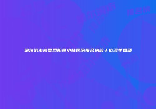 哈尔滨市修复凹陷鼻小柱医院排名榜前十位名单揭晓