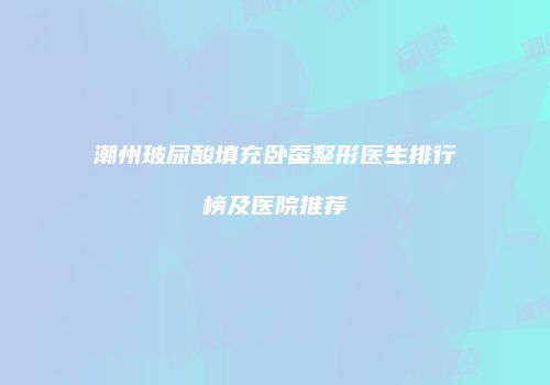 潮州玻尿酸填充卧蚕整形医生排行榜及医院推荐