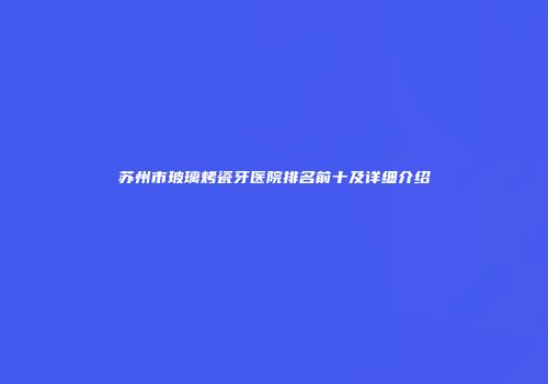 苏州市玻璃烤瓷牙医院排名前十及详细介绍