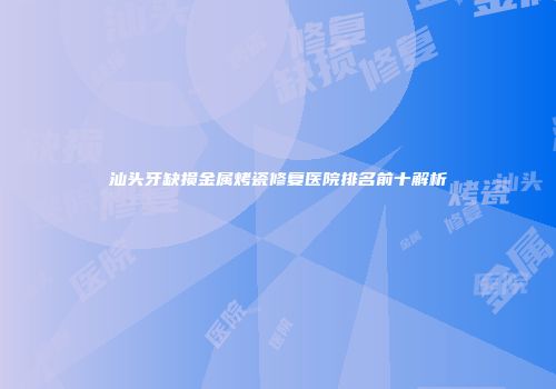 汕头牙缺损金属烤瓷修复医院排名前十解析