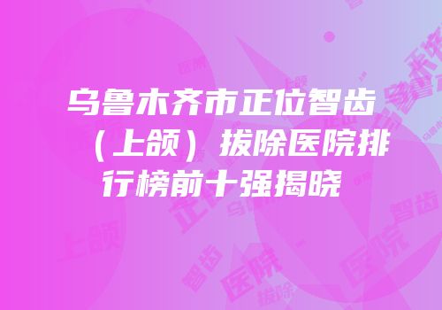 乌鲁木齐市正位智齿（上颌）拔除医院排行榜前十强揭晓