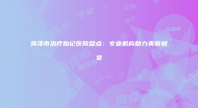 菏泽市治疗胎记医院盘点：专业机构助力美丽蜕变