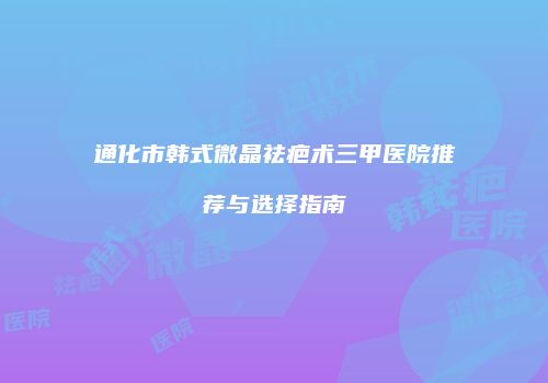 通化市韩式微晶祛疤术三甲医院推荐与选择指南