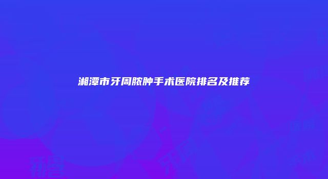 湘潭市牙周脓肿手术医院排名及推荐