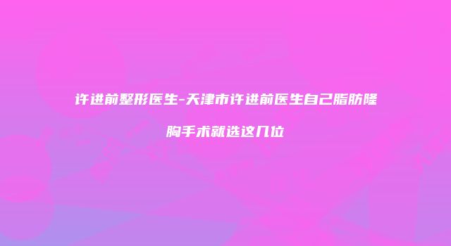 许进前整形医生-天津市许进前医生自己脂肪隆胸手术就选这几位