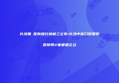 长沙隆頦医院排行榜前三公布!长沙中诺口腔整形医院等2家都是公立