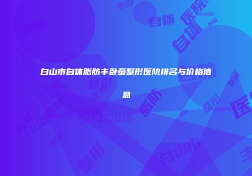 白山市自体脂肪丰卧蚕整形医院排名与价格信息