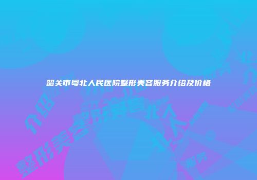 韶关市粤北人民医院整形美容服务介绍及价格
