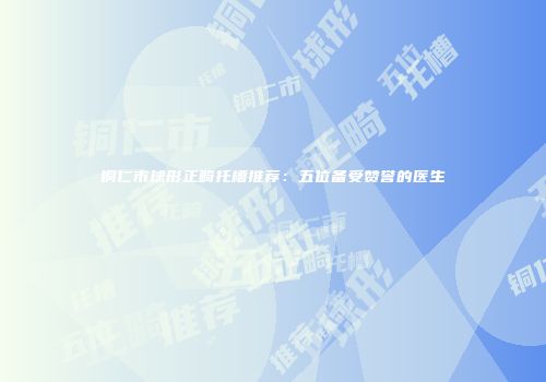 铜仁市球形正畸托槽推荐：五位备受赞誉的医生