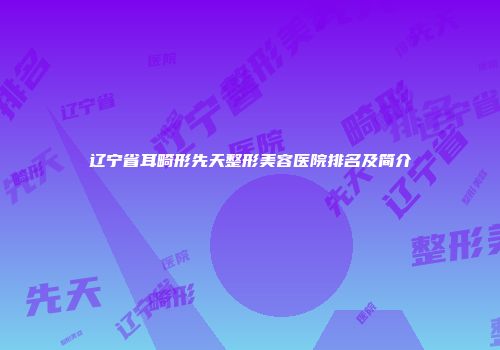 辽宁省耳畸形先天整形美容医院排名及简介