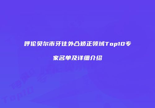 呼伦贝尔市牙往外凸矫正领域Top10专家名单及详细介绍