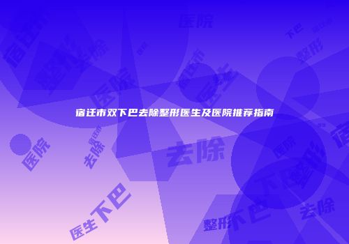 宿迁市双下巴去除整形医生及医院推荐指南