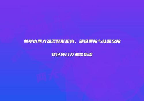 兰州市两大知名整形机构：明伦医院与陆军总院特色项目及选择指南