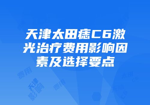 天津太田痣C6激光治疗费用影响因素及选择要点