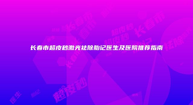长春市超皮秒激光祛除胎记医生及医院推荐指南