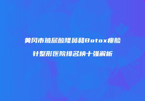 黄冈市玻尿酸隆鼻和Botox瘦脸针整形医院排名榜十强解析