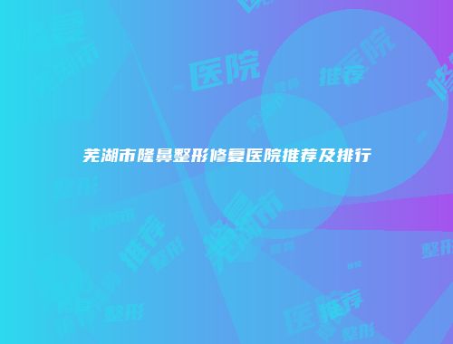 芜湖市隆鼻整形修复医院推荐及排行