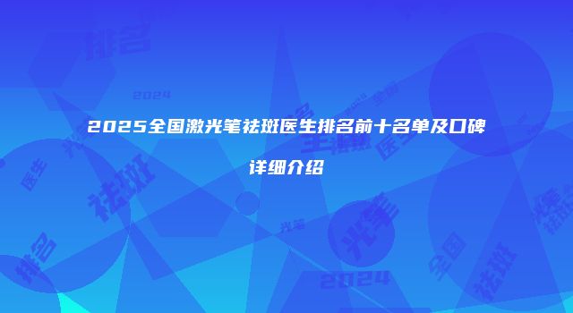 2025全国激光笔祛斑医生排名前十名单及口碑详细介绍