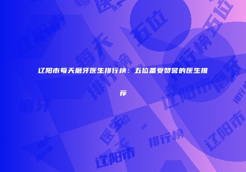 辽阳市每天磨牙医生排行榜：五位备受赞誉的医生推荐