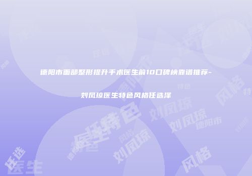 德阳市面部整形提升手术医生前10口碑榜靠谱推荐-刘凤琼医生特色风格任选泽