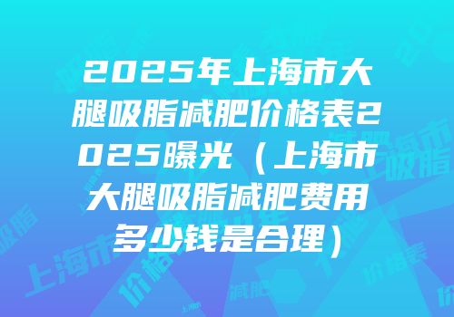 2025年上海市大腿吸脂减肥价格表2025曝光（上海市大腿吸脂减肥费用多少钱是合理）