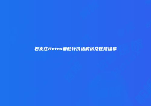 石家庄Botox瘦脸针价格解析及医院推荐