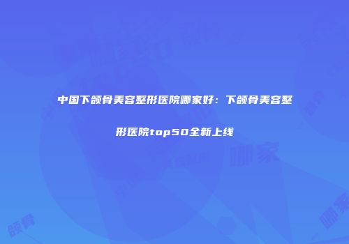 中国下颌骨美容整形医院哪家好：下颌骨美容整形医院top50全新上线