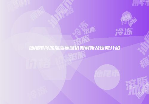 汕尾市冷冻溶脂瘦腿价格解析及医院介绍
