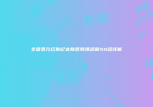全国婴儿红胎记去除医院排名前50名详析
