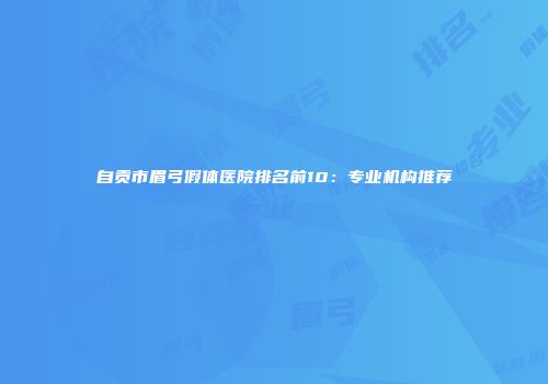 自贡市眉弓假体医院排名前10：专业机构推荐