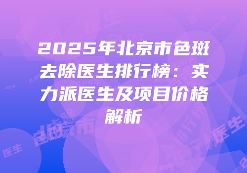 2025年北京市色斑去除医生排行榜：实力派医生及项目价格解析