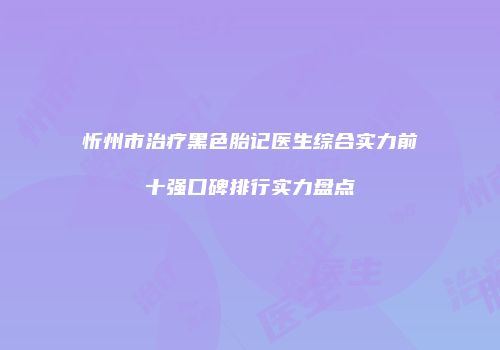 忻州市治疗黑色胎记医生综合实力前十强口碑排行实力盘点