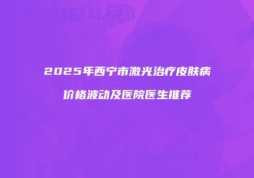 2025年西宁市激光治疗皮肤病价格波动及医院医生推荐
