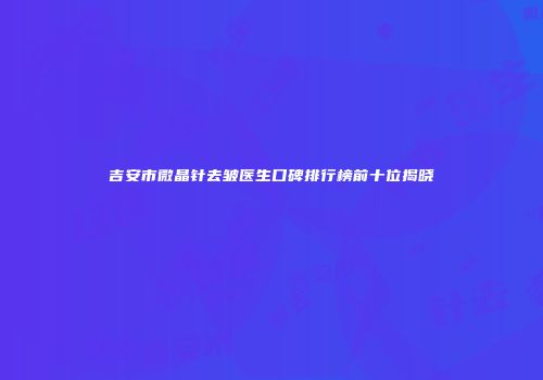 吉安市微晶针去皱医生口碑排行榜前十位揭晓