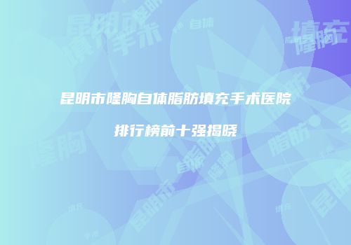 昆明市隆胸自体脂肪填充手术医院排行榜前十强揭晓