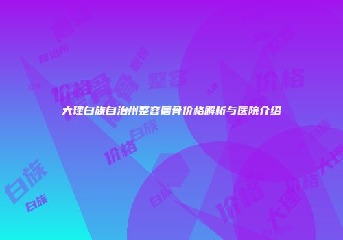 大理白族自治州整容磨骨价格解析与医院介绍