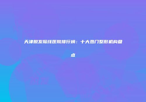 天津脱发际线医院排行榜：十大热门整形机构盘点