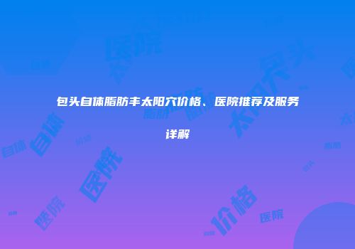 包头自体脂肪丰太阳穴价格、医院推荐及服务详解