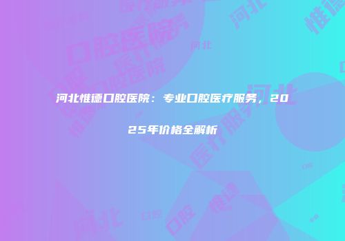 河北惟德口腔医院：专业口腔医疗服务，2025年价格全解析