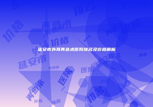 延安市外耳再造术医院排名及价格解析