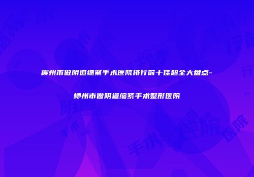 柳州市做阴道缩紧手术医院排行前十佳超全大盘点-柳州市做阴道缩紧手术整形医院