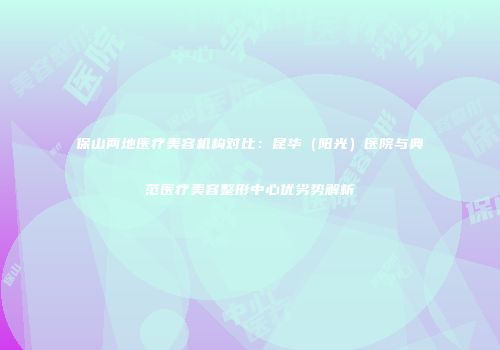 保山两地医疗美容机构对比：昆华（阳光）医院与典范医疗美容整形中心优劣势解析