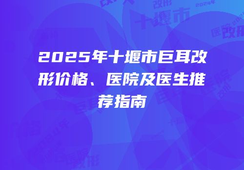 2025年十堰市巨耳改形价格、医院及医生推荐指南