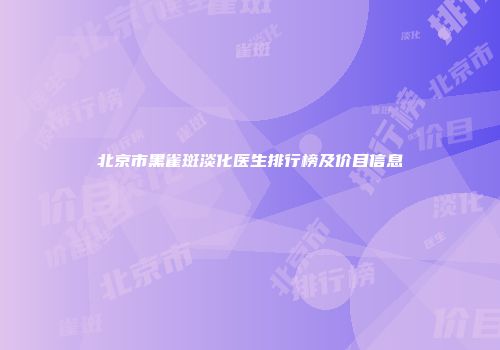 北京市黑雀斑淡化医生排行榜及价目信息