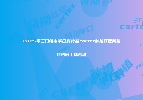 2025年三门峡市半口科特斯cortex种植牙医院排行榜前十佳揭晓