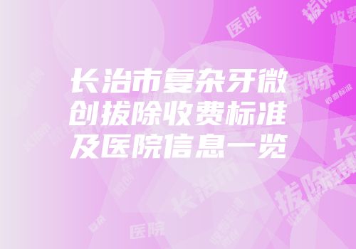 长治市复杂牙微创拔除收费标准及医院信息一览