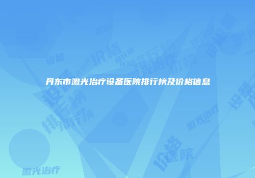 丹东市激光治疗设备医院排行榜及价格信息