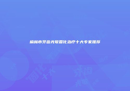 榆林市牙齿光敏固化治疗十大专家推荐