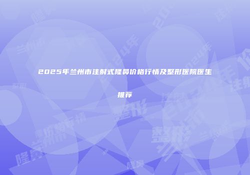 2025年兰州市注射式隆鼻价格行情及整形医院医生推荐
