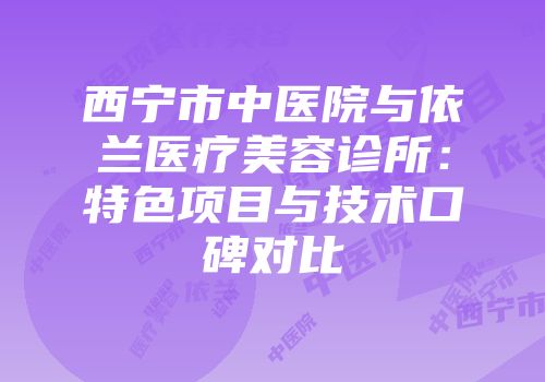 西宁市中医院与依兰医疗美容诊所：特色项目与技术口碑对比